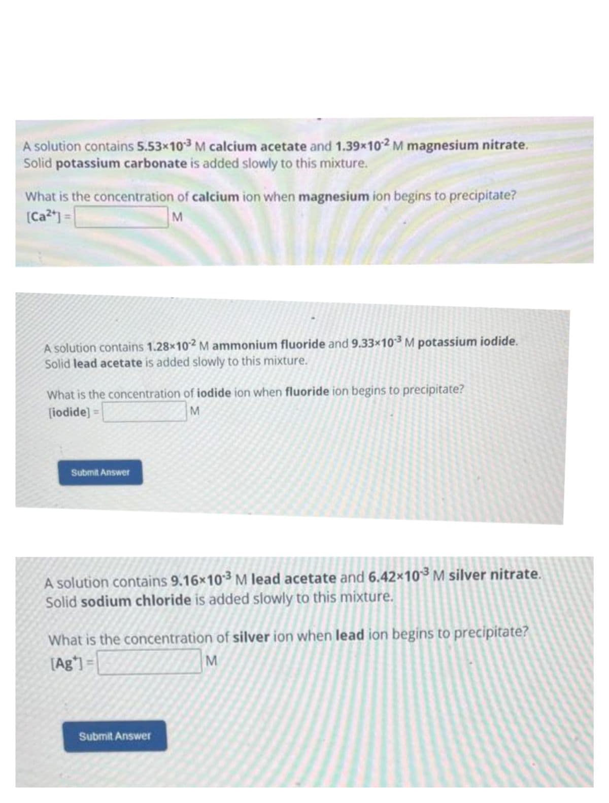 A solution contains 5.53x10-3 M calcium acetate and 1.39x102 M magnesium nitrate.
Solid potassium carbonate is added slowly to this mixture.
What is the concentration of calcium ion when magnesium ion begins to precipitate?
[Ca2+] =
M
A solution contains 1.28x102 M ammonium fluoride and 9.33×10³ M potassium iodide.
Solid lead acetate is added slowly to this mixture.
What is the concentration of iodide ion when fluoride ion begins to precipitate?
[iodide] =
M
Submit Answer
A solution contains 9.16x103 M lead acetate and 6.42x10-³ M silver nitrate.
Solid sodium chloride is added slowly to this mixture.
What is the concentration of silver ion when lead ion begins to precipitate?
[Ag*] =
M
Submit Answer