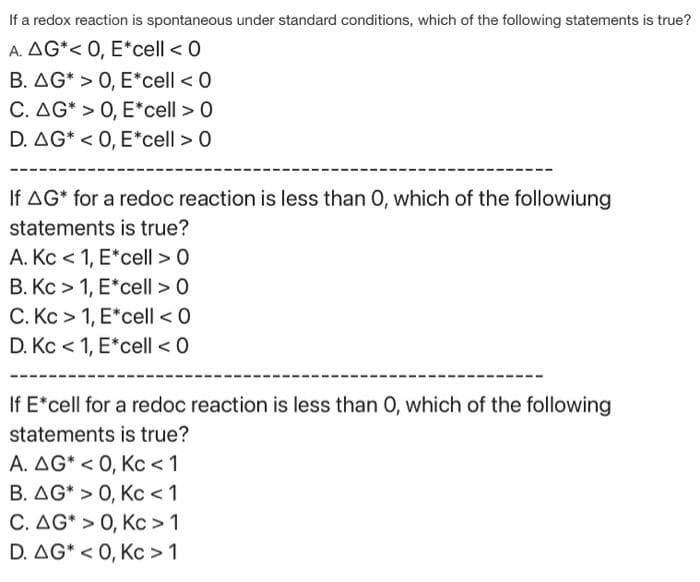 If a redox reaction is spontaneous under standard conditions, which of the following statements is true?
A. AG*< 0, E*cell < 0
B. AG* > 0, E*cell < 0
C. AG* > 0, E*cell > 0
D. AG* <0, E*cell > 0
If AG* for a redoc reaction is less than 0, which of the followiung
statements is true?
A. Kc < 1, E*cell > 0
B. Kc> 1, E*cell > 0
C. Kc> 1, E*cell < 0
D. Kc < 1, E*cell < 0
If E*cell for a redoc reaction is less than 0, which of the following
statements is true?
A. AG* <0, Kc < 1
B. AG* > 0, Kc < 1
C. AG* > 0, Kc > 1
D. AG* <0, Kc > 1