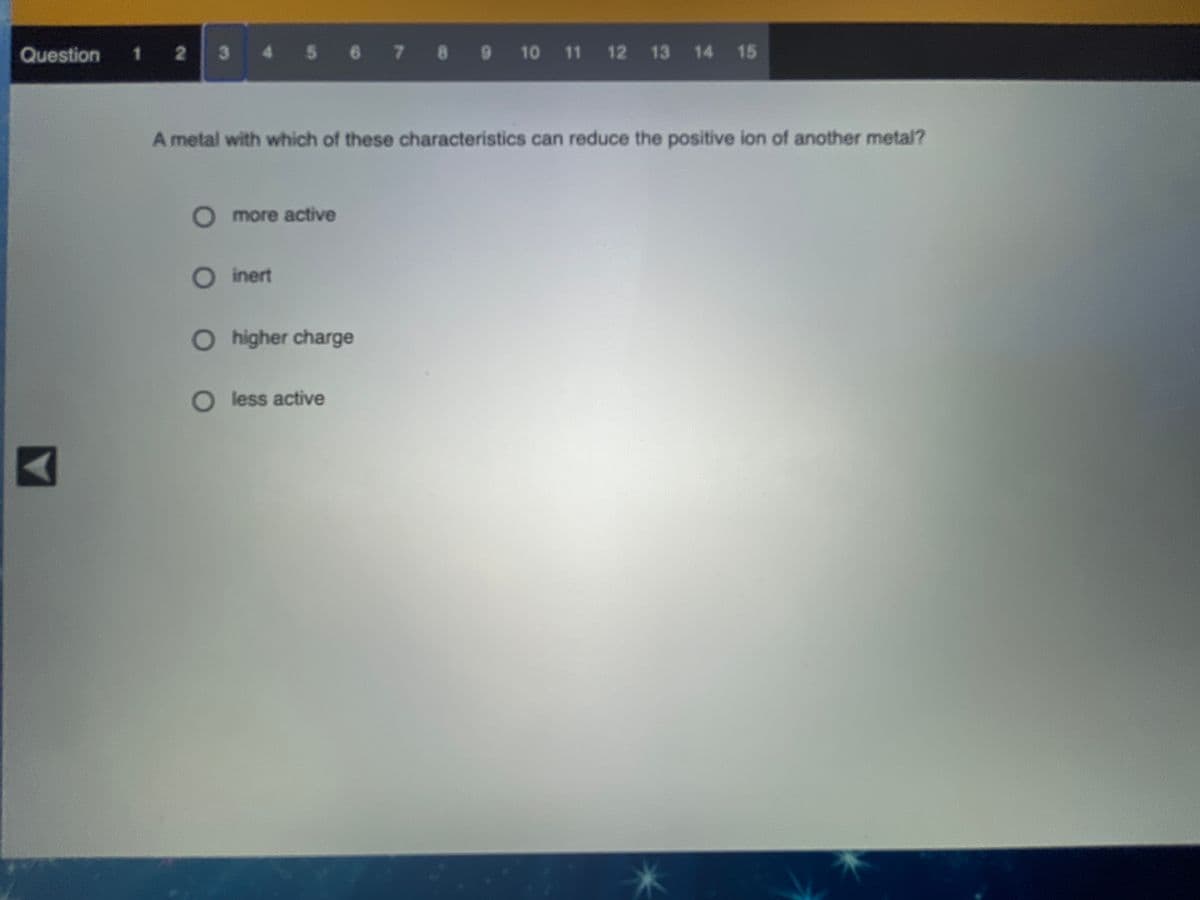 Question 1 2
3 4 5 6 7 8 9 10 11 12 13 14 15
A metal with which of these characteristics can reduce the positive ion of another metal?
O more active
O inert
O higher charge
O less active
