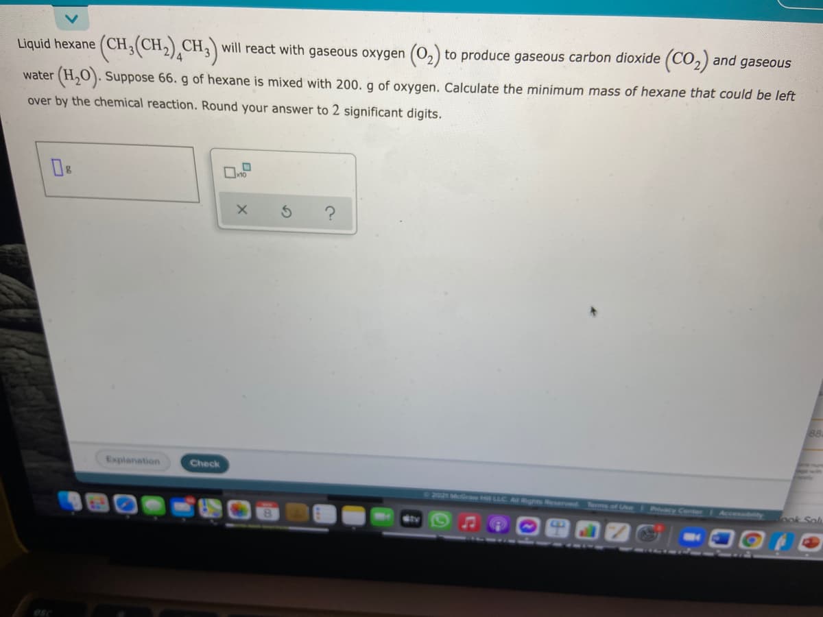 Liquid hexane (CH;(CH2),CH,)will react with gaseous oxygen (0,) to produce gaseous carbon dioxide (CO2) and gaseous
water
(H,O). Suppose 66. g of hexane is mixed with 200. g of oxygen. Calculate the minimum mass of hexane that could be left
over by the chemical reaction. Round your answer to 2 significant digits.
88
Explanation
Check
C2021 McGree H LLC A Rghts Reserved Terms of Ue Pcy Conter
Accessibity
ook Sol
MAN
esc
