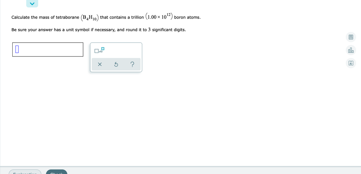 Calculate the mass of tetraborane (B,H) that contains a trillion (1.00 × 10“) boron atoms.
4
10
Be sure your answer has a unit symbol if necessary, and round it to 3 significant digits.
olo
?
Ar
