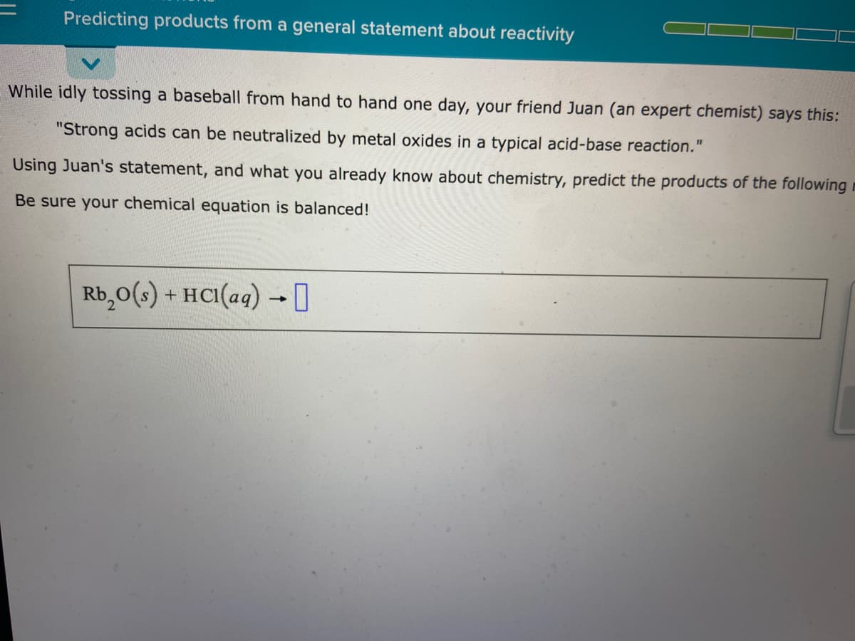 Predicting products from a general statement about reactivity
While idly tossing a baseball from hand to hand one day, your friend Juan (an expert chemist) says this:
"Strong acids can be neutralized by metal oxides in a typical acid-base reaction."
Using Juan's statement, and what you already know about chemistry, predict the products of the following
Be sure your chemical equation is balanced!
Rb,0(s) + HC1(aq) →I
