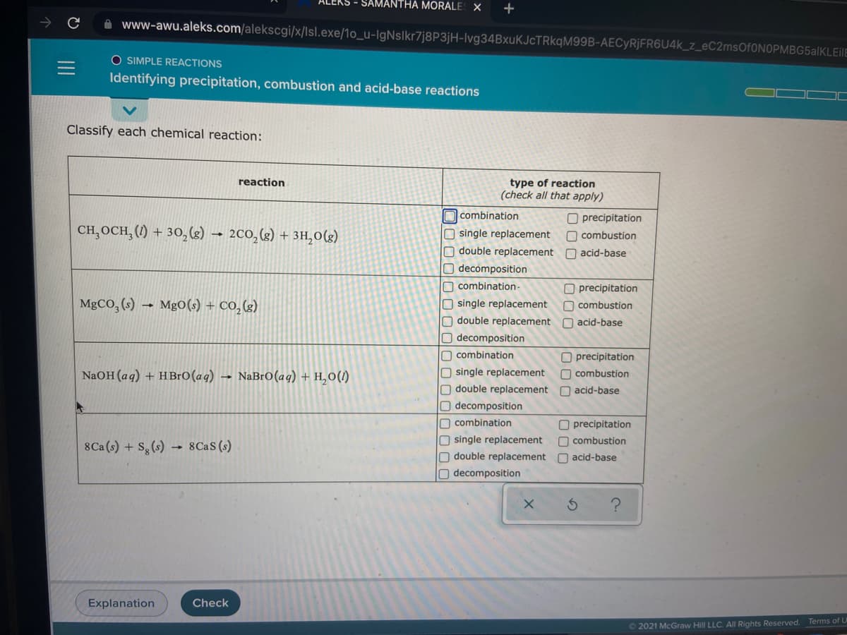 SAMANTHA MORALE X
+
www-awu.aleks.com/alekscgi/x/lsl.exe/1o_u-IgNslkr7j8P3jH-Ivg34BxuKJcTRkqM99B-AECYR¡FR6U4K_z_eC2msOf0NOPMBG5alKLEilE
O SIMPLE REACTIONS
Identifying precipitation, combustion and acid-base reactions
Classify each chemical reaction:
reaction
type of reaction
(check all that apply)
O combination
O precipitation
O combustion
O double replacement O acid-base
CH,OCH, (1) + 30,(2) → 200,(g) + 3H,0(g)
single replacement
Odecomposition
O combination-
O single replacement
O double replacement
O precipitation
MgCO, (s)
MgO(s) + CO,(g)
O combustion
acid-base
Odecomposition
O combination
O precipitation
n combustion
NaOH(aq) + HBrO(aq) →
NaBrO(aq) + H,0(1)
O single replacement
Odouble replacement O acid-base
Odecomposition
O combination
O precipitation
Osingle replacement
O double replacement O acid-base
O decomposition
O combustion
8Ca(s) + S, (s)
8Cas (s)
Explanation
Check
O 2021 McGraw Hill LLC. All Rights Reserved. Terms of L
