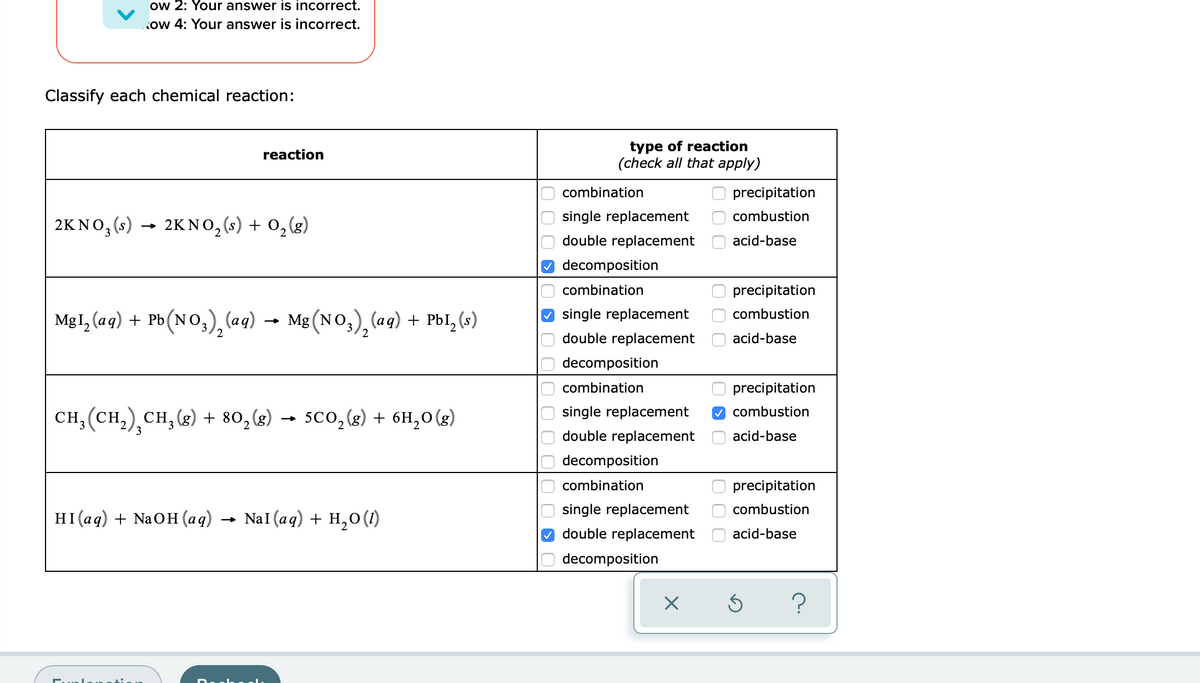 ow 2: Your answer is incorrect.
ow 4: Your answer is incorrect.
Classify each chemical reaction:
type of reaction
(check all that apply)
reaction
combination
precipitation
single replacement
combustion
2KNO, (s) → (g)
2KNO, (s) + 0,
double replacement
acid-base
decomposition
combination
precipitation
Mg1, (aq) + Pb(NO,), (aq) → Mg (NO,), (a9) + Pbl,(»)
O single replacement
combustion
2
2
double replacement
acid-base
decomposition
combination
precipitation
сH, (сн,), сн, (8) + 80,(8) — sco, (&) + 6н, о (8)
single replacement
V combustion
sco, (g) + 6H,0(g)
3
double replacement
acid-base
decomposition
combination
precipitation
single replacement
combustion
HI(ад) + NaOH (aq) — Nal (aq) + н,о ()
double replacement
acid-base
decomposition
O 0 0
O O O OO
