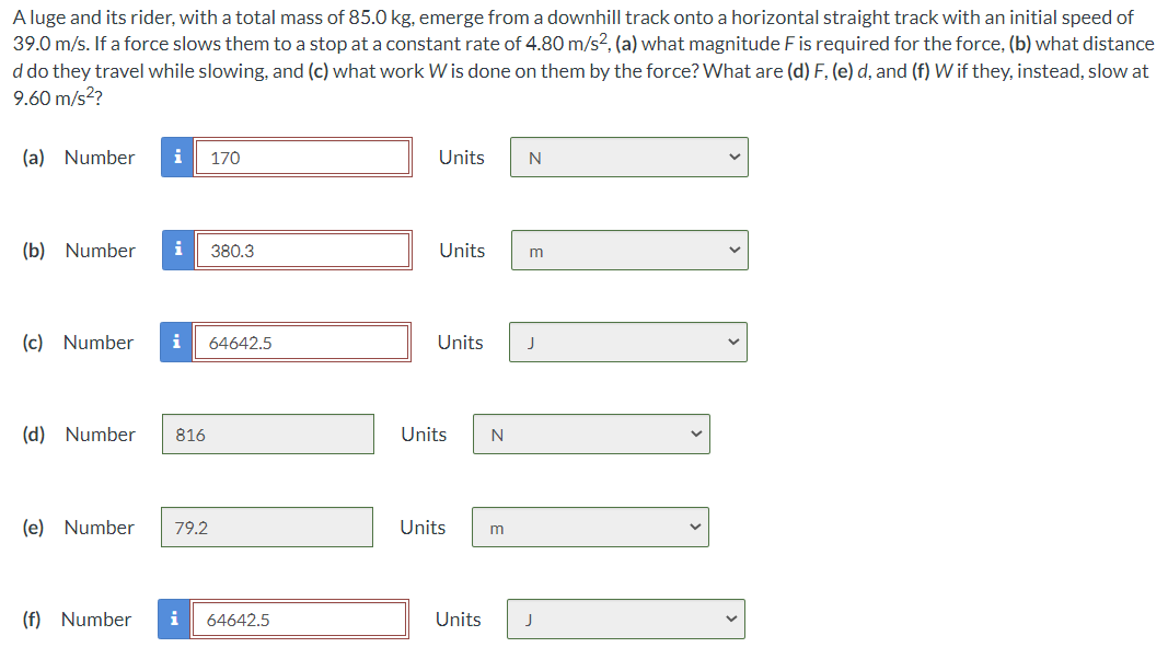 A luge and its rider, with a total mass of 85.0 kg, emerge from a downhill track onto a horizontal straight track with an initial speed of
39.0 m/s. If a force slows them to a stop at a constant rate of 4.80 m/s², (a) what magnitude F is required for the force, (b) what distance
d do they travel while slowing, and (c) what work W is done on them by the force? What are (d) F, (e) d, and (f) W if they, instead, slow at
9.60 m/s²?
(a) Number i 170
(b) Number i 380.3
(c) Number i 64642.5
(d) Number 816
(e) Number 79.2
(f) Number i 64642.5
Units
Units
Units
Units
N
Units m
Units
N
m
J
J