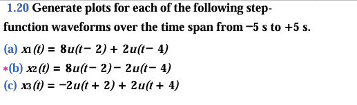 1.20 Generate plots for each of the following step-
function waveforms over the time span from −5 s to +5 s.
(a) xi (t) = 8u(t-2) + 2u(t-4)
*(b) x2 (t) = 8u(t-2) - 2u(t-4)
(c) x3 (t) = -2u(t + 2) + 2u(t + 4)