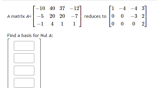 The image shows a problem about finding the basis for the null space (Nul A) of a given matrix. The original matrix \( A \) and its row-reduced echelon form are displayed:

**Matrix A:**  
\[
A = \begin{bmatrix}
-10 & 40 & 37 & -12 \\
-5 & 20 & 20 & -7 \\
-1 & 4 & 1 & 1
\end{bmatrix}
\]

**Row-Reduced Echelon Form of A:**  
\[
\begin{bmatrix}
1 & -4 & -4 & 3 \\
0 & 0 & -3 & 2 \\
0 & 0 & 0 & 2
\end{bmatrix}
\]

The task is to find a basis for the null space of matrix \( A \). There is an empty template with four spaces, likely for listing the basis vectors for the null space.