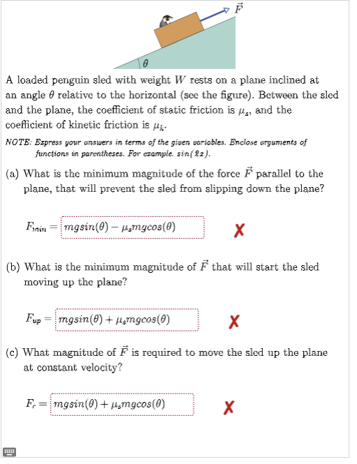 A loaded penguin sled with weight W rests on a plane inclined at
an angle relative to the horizontal (see the figure). Between the sled
and the plane, the coefficient of static friction is, and the
coefficient of kinetic friction is
NOTE: Express your answers in terms of the given variables. Enclose arguments of
functions in parentheses. For example, sin (22).
(a) What is the minimum magnitude of the force F parallel to the
plane, that will prevent the sled from slipping down the plane?
Finin mgsin(0) - μmgcos(0)
X
(b) What is the minimum magnitude of ♬ that will start the sled
moving up the plane?
Fup
mgsin(0) + μmgcos(0)
X
(c) What magnitude of F is required to move the sled up the plane
at constant velocity?
H
F = mgsin(0) + μ¸mgcos(0)
X