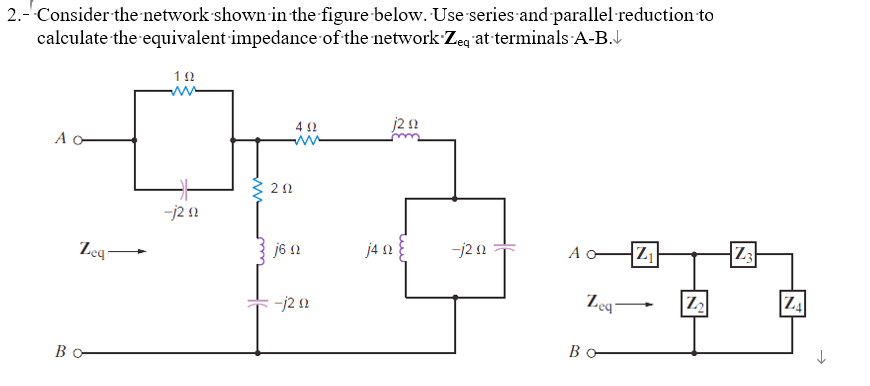 2.- Consider the network shown in the figure below. Use series and parallel reduction to
calculate the equivalent impedance of the network Zeq at terminals-A-B.↓
A o
B
Zeq
192
-j2 02
202
4 Ω
j6n
-j2 n
j2 nz
j49
-j20
A
Zeq
Bo
Z₁
Z₂
Z3
N
ZA