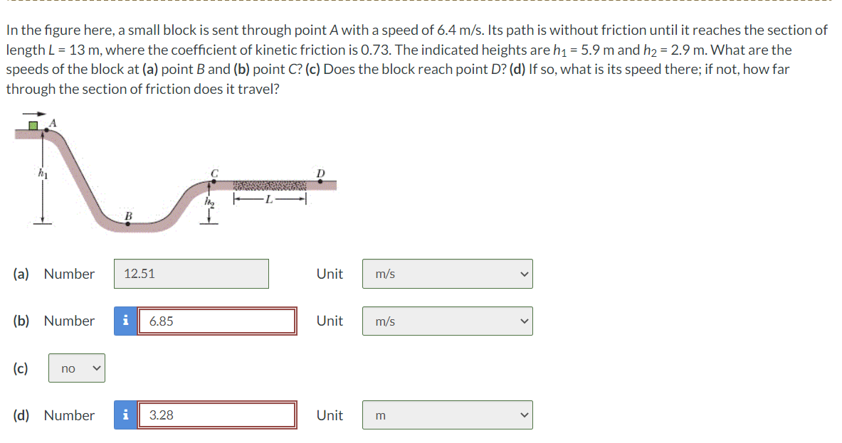 In the figure here, a small block is sent through point A with a speed of 6.4 m/s. Its path is without friction until it reaches the section of
length L = 13 m, where the coefficient of kinetic friction is 0.73. The indicated heights are h₁ = 5.9 m and h₂ = 2.9 m. What are the
speeds of the block at (a) point B and (b) point C? (c) Does the block reach point D? (d) If so, what is its speed there; if not, how far
through the section of friction does it travel?
M
A
(a) Number 12.51
(b) Number i 6.85
(c)
no
(d) Number
3.28
D
Unit m/s
Unit
m/s
Unit m