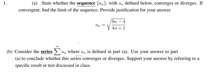 1.
(a) State whether the sequence {an}, with an defined below, converges or diverges. If
convergent, find the limit of the sequence. Provide justification for your answer.
an =
/9n - 4
4n+1
(b) Consider the series an where an is defined in part (a). Use your answer to part
(a) to conclude whether this series converges or diverges. Support your answer by referring to a
specific result or test discussed in class.