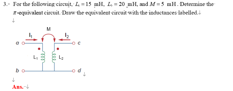 -
3. For the following circuit, L₁ = 15 mH, L₁ = 20 mH, and M=5 mH. Determine the
↓
♫-equivalent circuit. Draw the equivalent circuit with the inductances labelled.
↓
b
Ans...↓
L₁
ell
M
L2
N
ell