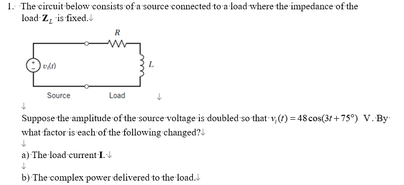 1. The circuit below consists of a source connected to a load where the impedance of the
load Z, is fixed.
+ v(t)
R
ww
L
Source
Load
Suppose the amplitude of the source voltage is doubled so that v; (t) = 48 cos(3t+75°) V. By
what factor is each of the following changed?
a) The load current I.↓
↓
b) The complex power delivered to the load.