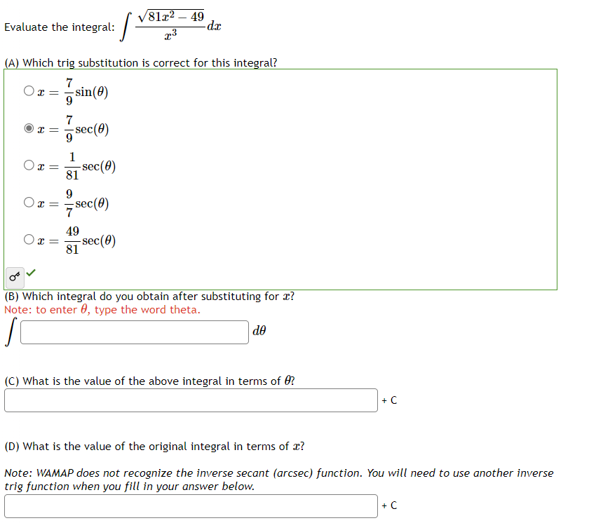 Evaluate the integral:
(A) Which trig substitution is correct for this integral?
7
Ox=
=
O
x =
x =
x=
Ox=
-sin(0)
9
7
-sec (0)
1
81
9
-sec(0)
sec (0)
49
81
81x² - 49
x³
-sec (0)
-dx
(B) Which integral do you obtain after substituting for x?
Note: to enter , type the word theta.
do
(C) What is the value of the above integral in terms of 0?
+ C
(D) What is the value of the original integral in terms of x?
Note: WAMAP does not recognize the inverse secant (arcsec) function. You will need to use another inverse
trig function when you fill in your answer below.
+ C