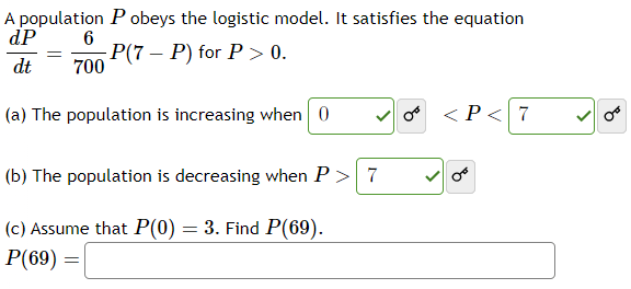 A population P obeys the logistic model. It satisfies the equation
dP
6
dt 700 (7-P) for P >0.
(a) The population is increasing when 0
=
(b) The population is decreasing when P > 7
(c) Assume that P(0) = 3. Find P(69).
P(69) =
< P < 7