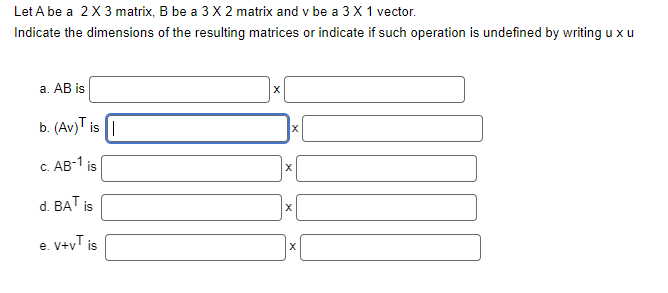 Let A be a 2 X 3 matrix, B be a 3 X 2 matrix and v be a 3 X 1 vector.
Indicate the dimensions of the resulting matrices or indicate if such operation is undefined by writing u x u
a. AB is
b. (Av) is
c. AB-¹ is
d. BAT
^+^
is
e. v+v¹ is
X
X
X
X
X