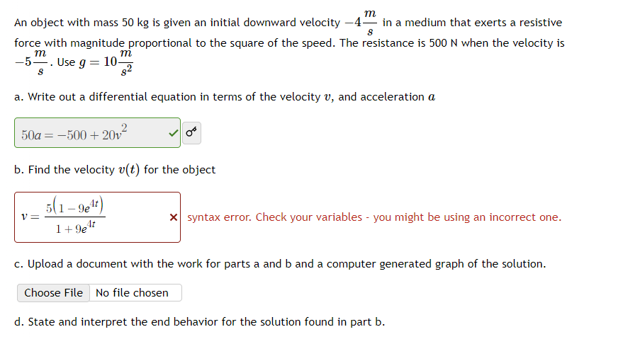 m
An object with mass 50 kg is given an initial downward velocity -4 in a medium that exerts a resistive
S
force with magnitude proportional to the square of the speed. The resistance is 500 N when the velocity is
m
m
-5. Use g = 10-
S
8²
a. Write out a differential equation in terms of the velocity v, and acceleration a
50a-500+20v²
b. Find the velocity v(t) for the object
5(1-9e¹t)
1+9e¹t
V=
x syntax error. Check your variables - you might be using an incorrect one.
c. Upload a document with the work for parts a and b and a computer generated graph of the solution.
Choose File No file chosen
d. State and interpret the end behavior for the solution found in part b.