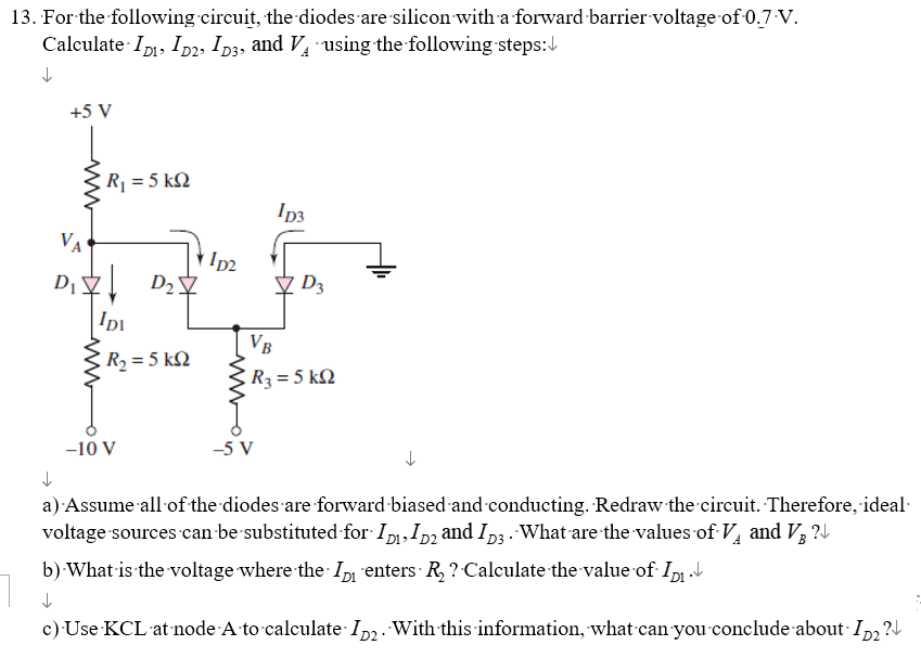 13. For the following circuit, the diodes are silicon with a forward barrier voltage of 0.7-V.
Calculate ID, ID2, D3, and VA using the following steps:
↓
+5 V
VA
D₁
R₁= 5 kQ2
D₂7
IDI
R₂ = 5 kQ
-10 V
1p2
1D3
-5 V
D3
VB
R3 = 5 kQ
a) Assume all of the diodes are forward-biased and conducting. Redraw the circuit. Therefore, ideal-
voltage sources can be substituted for ID₁, ID₂ and ID3. What are the values of Vand V ?
b) What is the voltage where the
enters - R₂ ? Calculate the value of· Iñ₁ ↓
c) Use KCL at node A to calculate
ID2. With this information, what can you conclude about ID₂?↓