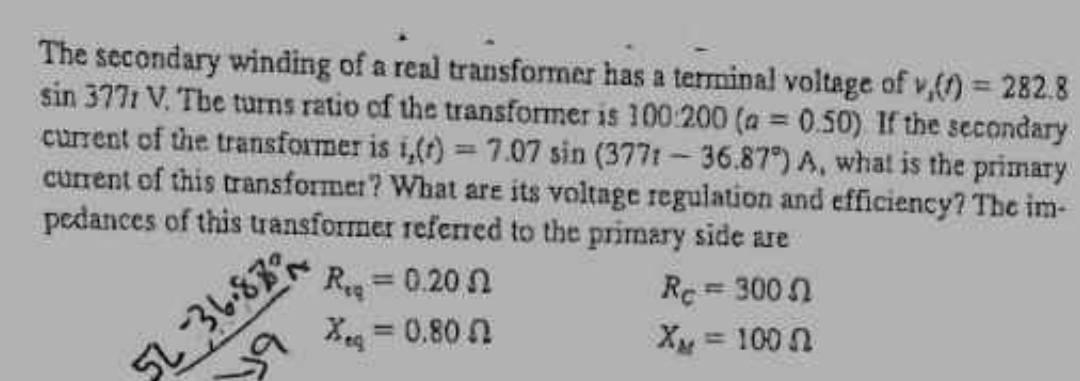 The secondary winding of a real transformer has a terminal voltage of v,() = 282.8
sin 3771 V. The turns ratio of the transformer is 100-200 (a=0.50) If the secondary
current of the transformer is i,(t) = 7.07 sin (3771-36.87") A, what is the primary
current of this transformer? What are its voltage regulation and efficiency? The im-
pedances of this transformer referred to the primary side are
36.87
19
R
= 0.202
Xeq = 0.80
Re=300
X = 1002