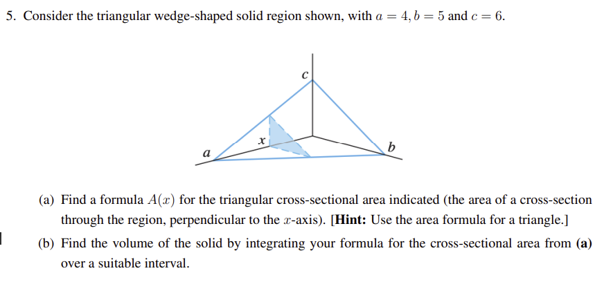 5. Consider the triangular wedge-shaped solid region shown, with a = 4, b = 5 and c = 6.
x
b
(a) Find a formula A(x) for the triangular cross-sectional area indicated (the area of a cross-section
through the region, perpendicular to the x-axis). [Hint: Use the area formula for a triangle.]
(b) Find the volume of the solid by integrating your formula for the cross-sectional area from (a)
over a suitable interval.