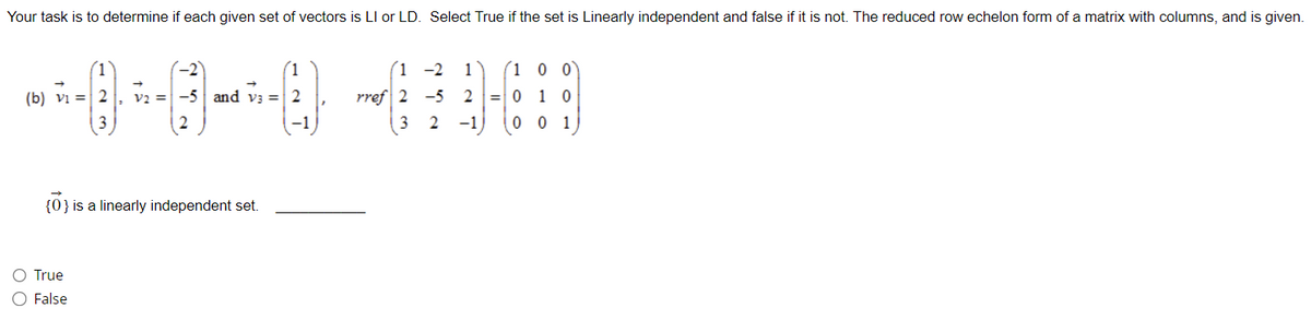 Your task is to determine if each given set of vectors is LI or LD. Select True if the set is Linearly independent and false if it is not. The reduced row echelon form of a matrix with columns, and is given.
--0-0--040
(b) v₁ = 2 V2 = -5 and v3 = 2
True
O False
00
3
{0} is a linearly independent set.
(1-2 1
1 0 0
rref 2 -5 2 =010
3 2 -1