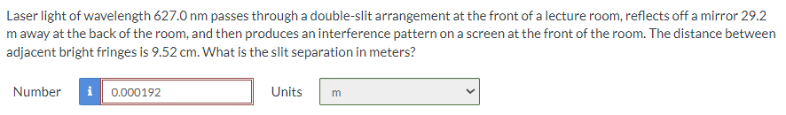 Laser light of wavelength 627.0 nm passes through a double-slit arrangement at the front of a lecture room, reflects off a mirror 29.2
m away at the back of the room, and then produces an interference pattern on a screen at the front of the room. The distance between
adjacent bright fringes is 9.52 cm. What is the slit separation in meters?
Number i 0.000192
Units
m