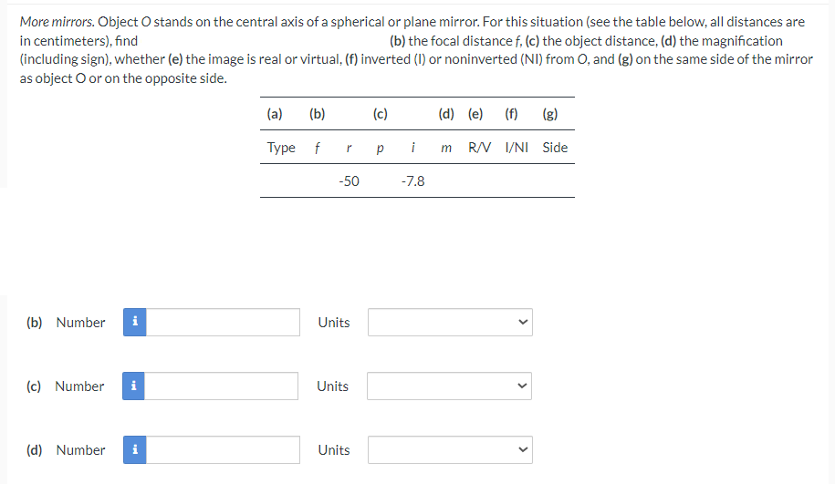 More mirrors. Object O stands on the central axis of a spherical or plane mirror. For this situation (see the table below, all distances are
in centimeters), find
(b) the focal distance f, (c) the object distance, (d) the magnification
(including sign), whether (e) the image is real or virtual, (f) inverted (1) or noninverted (NI) from O, and (g) on the same side of the mirror
as object O or on the opposite side.
(b) Number
i
tel
(c) Number i
(d) Number i
(a)
(b)
Type f
-50
Units
Units
Units
(c)
Р
(d) (e) (f) (g)
i m R/V I/NI Side
-7.8
>
<
>