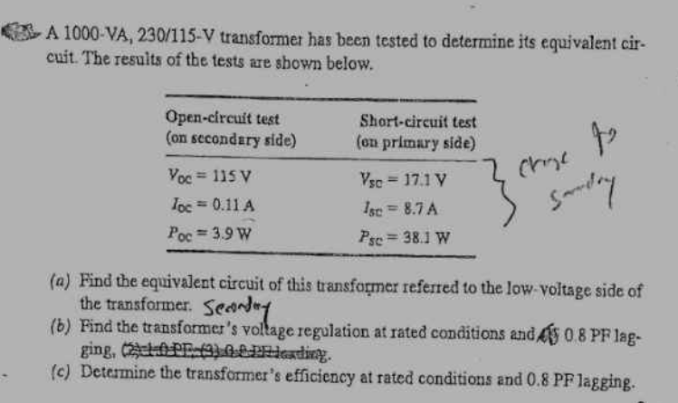 A 1000-VA, 230/115-V transformer has been tested to determine its equivalent cir-
cuit. The results of the tests are shown below.
Open-circuit test
(on secondary side)
Short-circuit test
(on primary side)
Vsc = 17.1 V
Yoc=115 V
Toc = 0.11 A
Poc 3.9 W
Psc = 38.1 W
Isc = 8.7 A
4
Chie
Sandry
(a) Find the equivalent circuit of this transformer referred to the low-voltage side of
the transformer. Seday
(b) Find the transformer's voltage regulation at rated conditions and 45 0.8 PF lag-
ging, (2) (3) Pending.
(c) Determine the transformer's efficiency at rated conditions and 0.8 PF lagging.