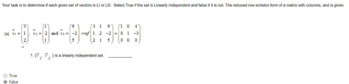 Your task is to determine if each given set of vectors is LI or LD. Select True if the set is Linearly independent and false if it is not. The reduced row echelon form of a matrix with columns, and is given.
(a) Vi
O True
O False
(3)
1
2
(9
3
V2 = 2 and v3 = -2 rref 1
2
1 9 (10 4
2 −2 = 01-3
1
5
00 0
1. {₁, ₂} is a linearly independent set.
2