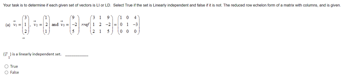 Your task is to determine if each given set of vectors is LI or LD. Select True if the set is Linearly independent and false if it is not. The reduced row echelon form of a matrix with columns, and is given.
9
31 9 (1 04
--0-0--0-0
V2 = 2 and v3 = -2 rref 1 2 -2 0 1 −3
0
3
(a) V₁ = 1
O True
O False
(1
{} is a linearly independent set.
21 5