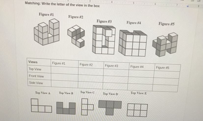 **Matching 3D Figures with Views**

**Instructions:**

Write the letter of the corresponding view in each box.

**Figures:**

1. **Figure #1:**
   - _Description:_ The figure has a complex arrangement with multiple blocks stacked and positioned to form various vertical and horizontal shapes.

2. **Figure #2:**
   - _Description:_ This figure displays a combination of vertically and horizontally positioned blocks with a clear structure of a staircase-like arrangement on the side.

3. **Figure #3:**
   - _Description:_ The figure is intricate, featuring multiple blocks leaning in and out, giving an impression of depth and different geometric patterns.

4. **Figure #4:**
   - _Description:_ A relatively symmetric figure with an array of blocks structured in such a way that they form a 3-dimensional box-like shape with minor indents.

5. **Figure #5:**
   - _Description:_ This figure exhibits a unique combination of vertical and horizontal blocks with clear positioning that creates a distinctive, less symmetric formation.

**Views:**

| Views       | Figure #1 | Figure #2 | Figure #3 | Figure #4 | Figure #5 |
|-------------|-----------|-----------|-----------|-----------|-----------|
| Top View    |           |           |           |           |           |
| Front View  |           |           |           |           |           |
| Side View   |           |           |           |           |           |

**Top Views:**

- **Top View A:** _Description:_ An L-shaped arrangement with four blocks in one direction and three blocks perpendicular.
  
- **Top View B:** _Description:_ Featuring two sets of three blocks each, forming a rectangular shape.
   
- **Top View C:** _Description:_ A C-shaped structure with blocks aligned to form an open interior.
  
- **Top View D:** _Description:_ Forming a T-like shape with three blocks at the top and extending one block down in the middle.
  
- **Top View E:** _Description:_ Box-like formation with blocks arranged to fill a square except for one missing corner block.

**Activity:**

Match each 3D Figure’s top view with the appropriate letter from the provided top views. Write your answers in the table under the "Top View" column corresponding to each figure. This exercise helps in understanding spatial visualization and geometry by relating 3D structures to their 2D representations.