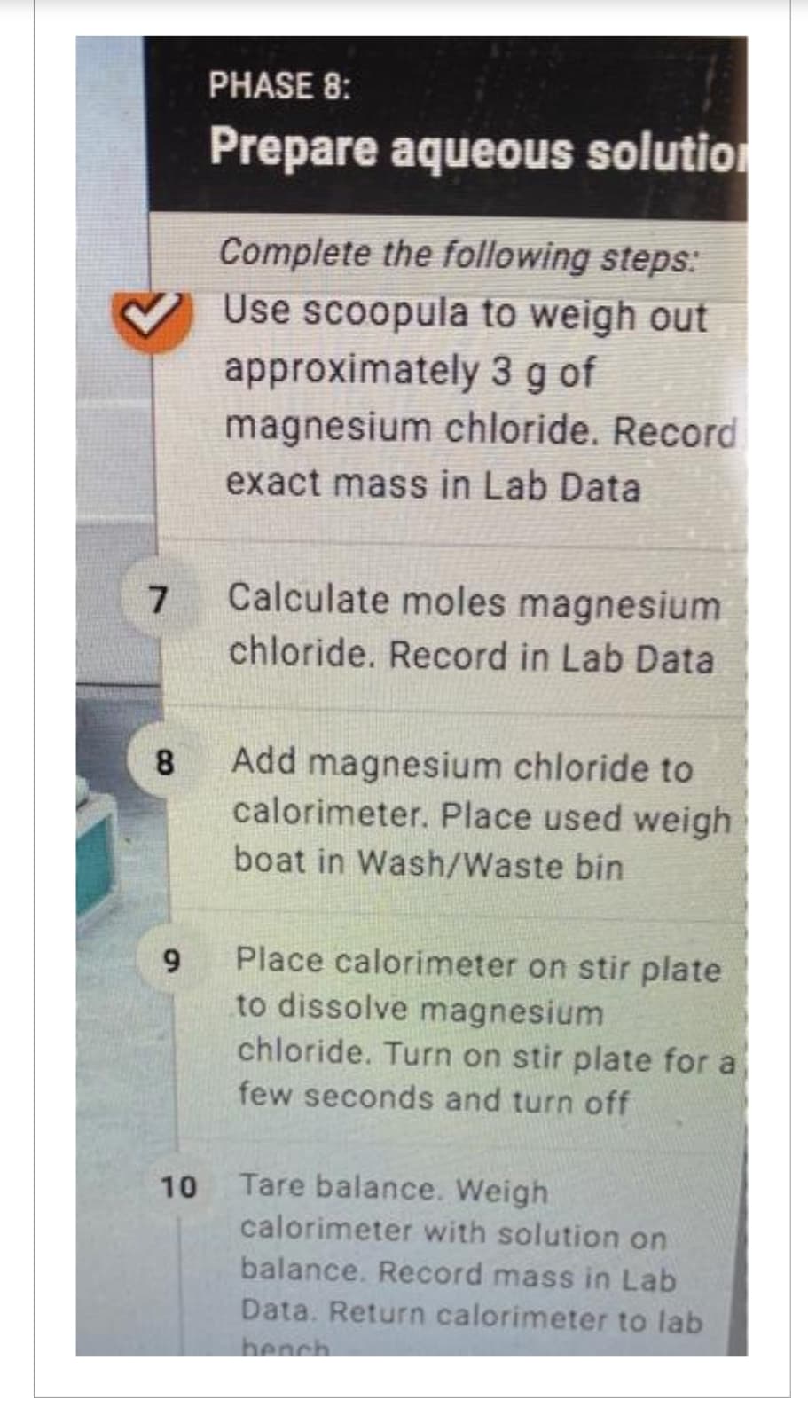 7
8
9
10
PHASE 8:
Prepare aqueous solution
Complete the following steps:
Use scoopula to weigh out
approximately 3 g of
magnesium chloride. Record
exact mass in Lab Data
Calculate moles magnesium
chloride. Record in Lab Data
Add magnesium chloride to
calorimeter. Place used weigh
boat in Wash/Waste bin
Place calorimeter on stir plate
to dissolve magnesium
chloride. Turn on stir plate for a
few seconds and turn off
Tare balance. Weigh
calorimeter with solution on
balance. Record mass in Lab
Data. Return calorimeter to lab
bench