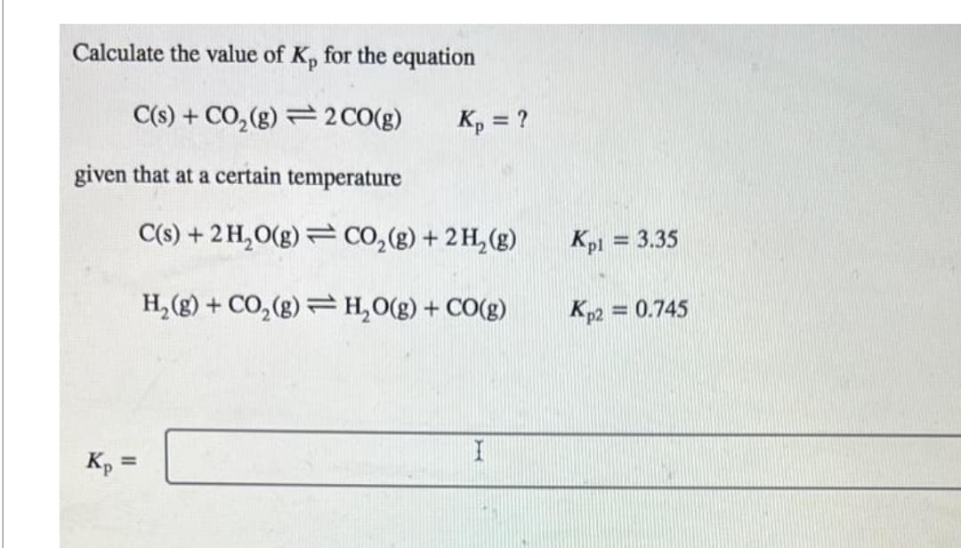 Calculate the value of Kp for the equation
C(s) + CO₂(g)
2 CO(g)
given that at a certain temperature
Kp =
Kp = ?
C(s) + 2 H₂O(g) CO₂(g) + 2 H₂(g)
H₂(g) + CO₂(g)
H₂O(g) + CO(g)
=
I
Kpl = 3.35
Kp2 = 0.745