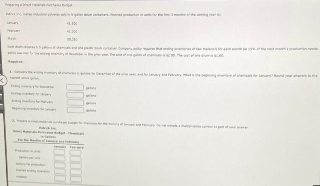 Preparing a Direct Materals Purchases Budget
Patrick Inc, makes industrial solvents sold in 5-gallon drum containers. Planned production in units for the first 3 months of the coming year is:
January
February
March
43,800
41,000
50,250
Each drum requires 5.5 gallons of chemicals and one plastic drum container Company policy requires that ending inventories of raw materials for each month be 15% of the next month's production needs.
policy was mat for the ending inventory of December in the prior year. The cost of one gallon of chemicals is $2.00. The cost of one drum is $1.60.
Required:
Ending inventory for December
Ending inventory for January
Ending inventory for February
Beginning inventory for January
1. Calculate the ending invertery of chemicals in gallons for December of the prior year, and for January and February. What is the beginning inventory of chemicals for January? Round your answers to the
nearest whole gallon
gations
gatione
geliens
2. Prepare a drect materials purchases budget for chemicals for the months of January and February. De not include a multiplication symbol as part of your answer
Patrick Inc.
Direct Materials Purchases Budget-Chemicals
in Gallons
For the Months of January and February
January February
