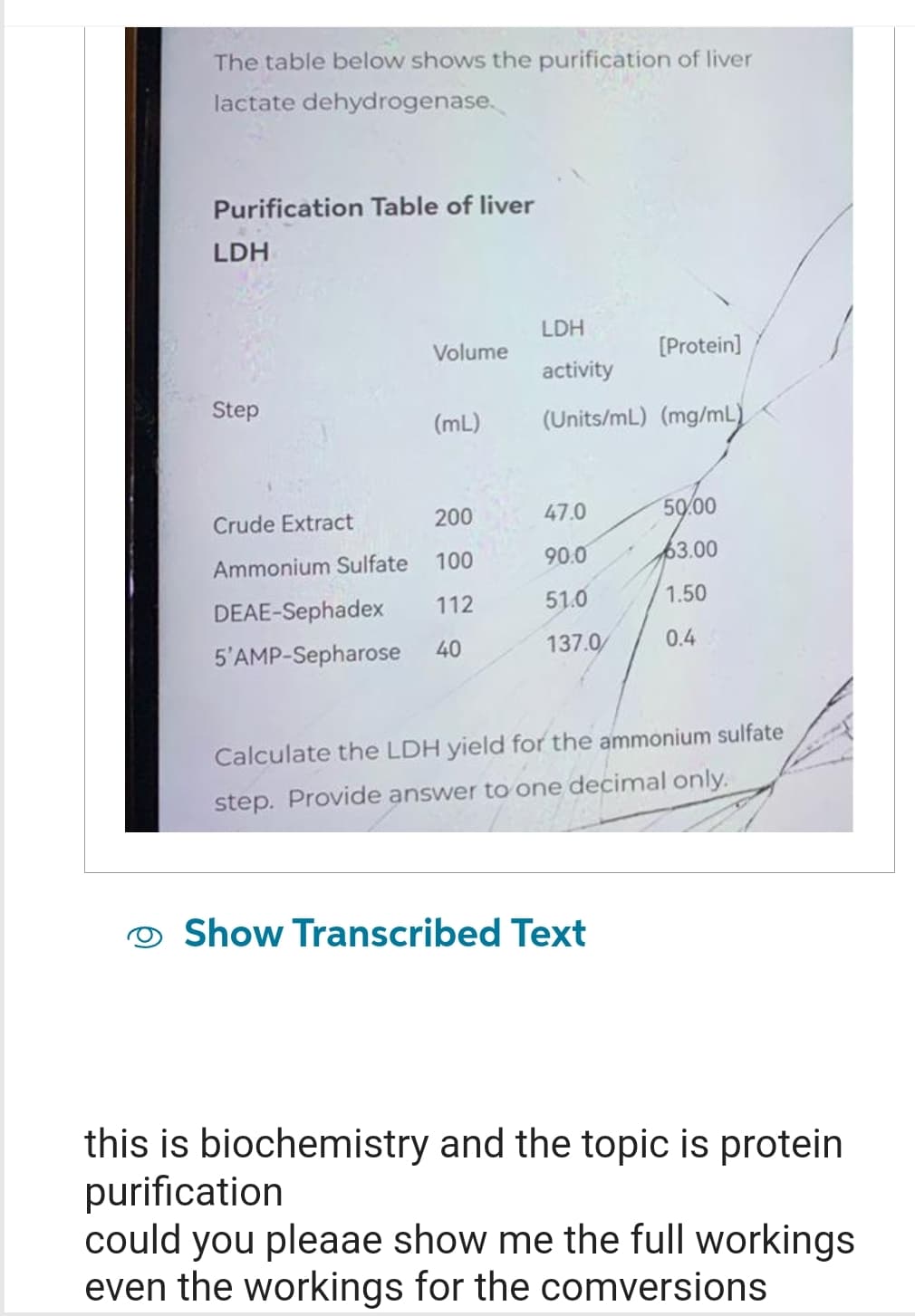 The table below shows the purification of liver
lactate dehydrogenase.
Purification Table of liver
LDH
Step
Crude Extract
Ammonium Sulfate
DEAE-Sephadex
5'AMP-Sepharose
Volume
(mL)
200
100
112
40
LDH
activity
(Units/mL) (mg/mL)
[Protein]
47.0
50.00
90.0
63.00
51.0
1.50
137.0/ 0.4
Calculate the LDH yield for the ammonium sulfate
step. Provide answer to one decimal only.
Show Transcribed Text
this is biochemistry and the topic is protein
purification
could you pleaae show me the full workings
even the workings for the comversions