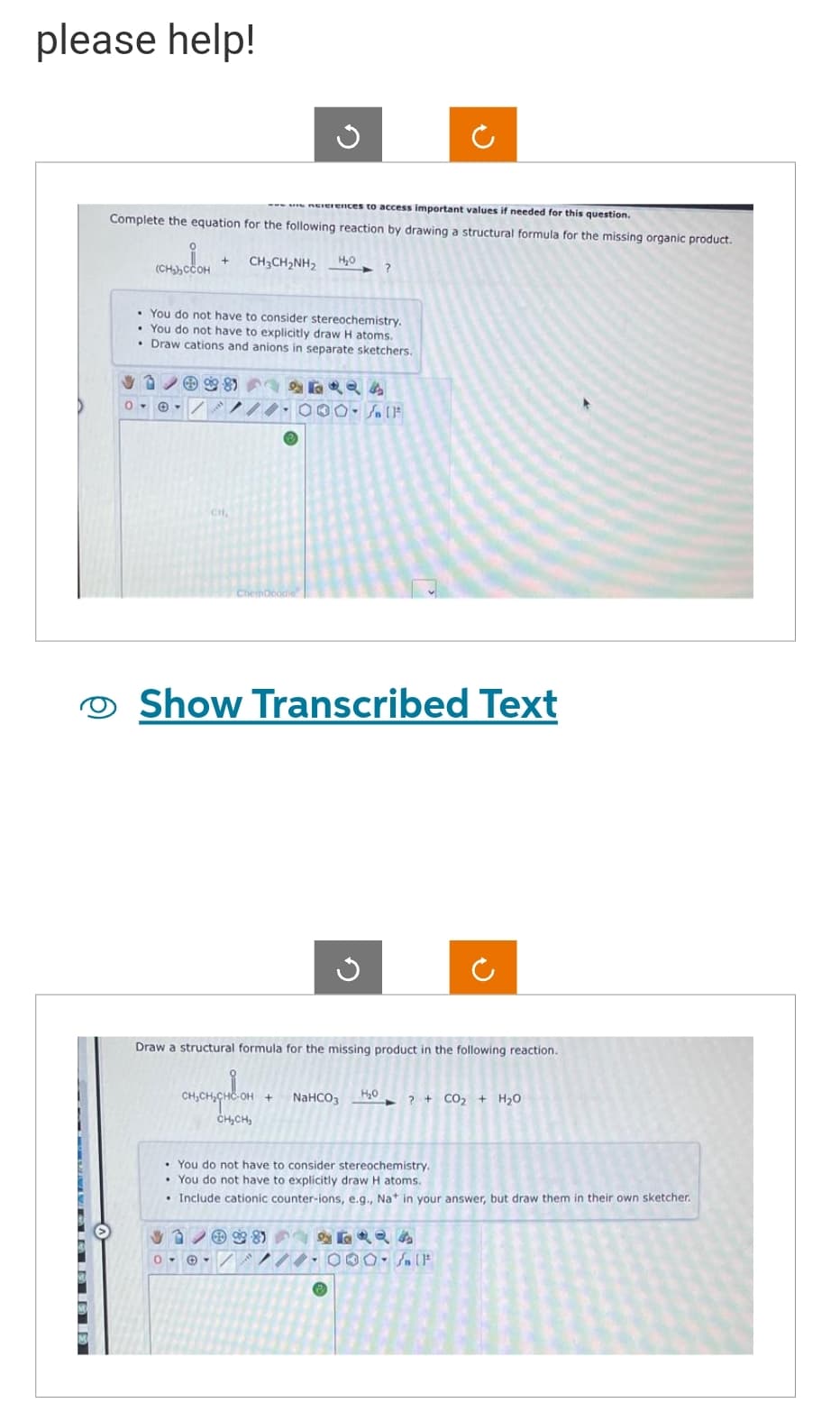 please help!
nererences to access important values if needed for this question.
Complete the equation for the following reaction by drawing a structural formula for the missing organic product.
CH3CH,NH,
(CH₂)₂COOH
3
0-
. You do not have to consider stereochemistry.
• You do not have to explicitly draw H atoms.
• Draw cations and anions in separate sketchers.
-/
5
88
H₂O
ChemDoodle
0-
15424
000- / [F
?
Show Transcribed Text
G
Draw a structural formula for the missing product in the following reaction.
CH₂CH₂CHE OH + NaHCO3 H₂0
CH₂CH₂
? + CO2 + H2O
• You do not have to consider stereochemistry.
You do not have to explicitly draw H atoms.
• Include cationic counter-ions, e.g., Na+ in your answer, but draw them in their own sketcher.
✓✓8)
24
///.000. F
Ⓡ