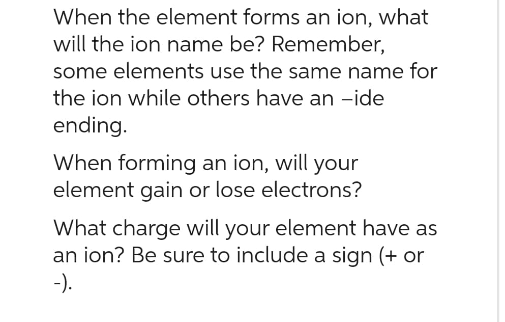 When the element forms an ion, what
will the ion name be? Remember,
some elements use the same name for
the ion while others have an -ide
ending.
When forming an ion, will your
element gain or lose electrons?
What charge will your element have as
an ion? Be sure to include a sign (+ or
-).