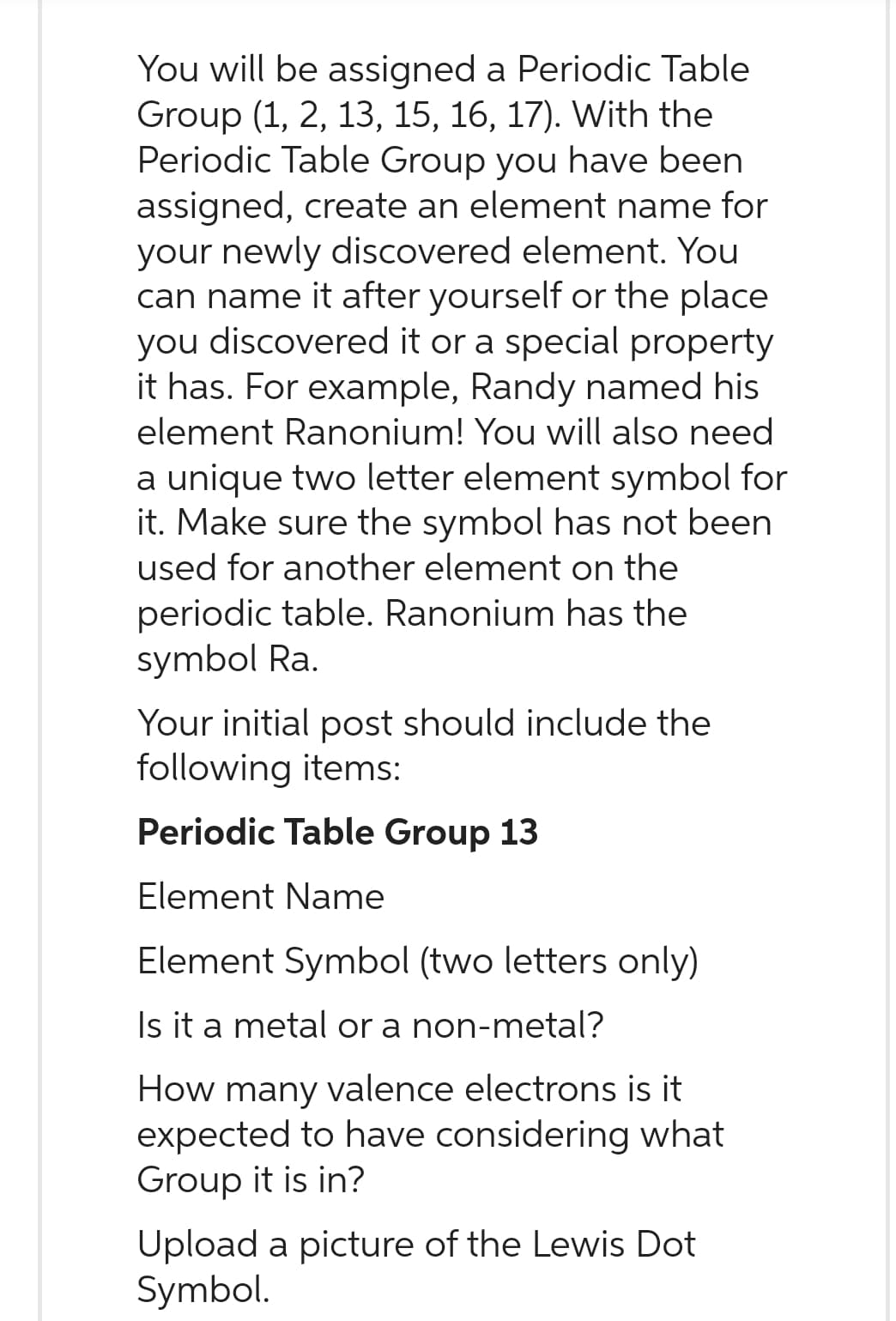 You will be assigned a Periodic Table
Group (1, 2, 13, 15, 16, 17). With the
Periodic Table Group you have been
assigned, create an element name for
your newly discovered element. You
can name it after yourself or the place
you discovered it or a special property
it has. For example, Randy named his
element Ranonium! You will also need
a unique two letter element symbol for
it. Make sure the symbol has not been
used for another element on the
periodic table. Ranonium has the
symbol Ra.
Your initial post should include the
following items:
Periodic Table Group 13
Element Name
Element Symbol (two letters only)
Is it a metal or a non-metal?
How many valence electrons is it
expected to have considering what
Group it is in?
Upload a picture of the Lewis Dot
Symbol.