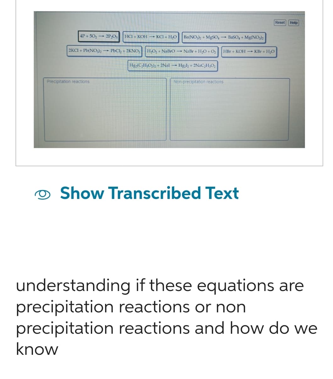 4P+50₂2P₂O5 HCI + KOH KCl + H₂O
2KCI+ Pb(NO3)2 PbCl₂ + 2KNO3
Precipitation reactions
Ba(NO3)2 + MgSO4 → BaSO4 + Mg(NO3)2
H₂O₂ + NaBrO- NaBr + H₂O +0₂
Hg₂(C₂H₂O₂)2 + 2Nal Hg₂l2 + 2NaC₂H₂O₂
Non-precipitation reactions
HBr + KOH →→ KBr + H₂O
Show Transcribed Text
Reset
Help
understanding if these equations are
precipitation reactions or non
precipitation reactions and how do we
know