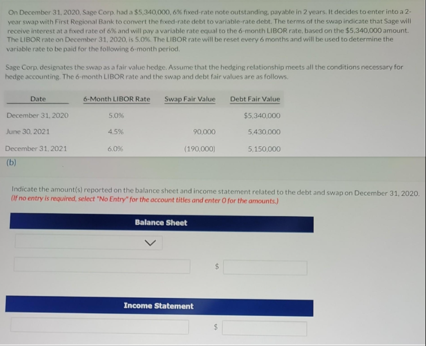 On December 31, 2020, Sage Corp. had a $5,340,000, 6% fixed-rate note outstanding, payable in 2 years. It decides to enter into a 2-
year swap with First Regional Bank to convert the fixed-rate debt to variable-rate debt. The terms of the swap indicate that Sage will
receive interest at a fixed rate of 6% and will pay a variable rate equal to the 6-month LIBOR rate, based on the $5,340,000 amount.
The LIBOR rate on December 31, 2020, is 5.0%. The LIBOR rate will be reset every 6 months and will be used to determine the
variable rate to be paid for the following 6-month period.
Sage Corp, designates the swap as a fair value hedge. Assume that the hedging relationship meets all the conditions necessary for
hedge accounting. The 6-month LIBOR rate and the swap and debt fair values are as follows.
Date
December 31, 2020
June 30, 2021
December 31, 2021
(b)
6-Month LIBOR Rate
5.0%
4.5%
6.0%
Swap Fair Value
90,000
(190,000)
Balance Sheet
Debt Fair Value
Income Statement
$5,340,000
5,430,000
Indicate the amount(s) reported on the balance sheet and income statement related to the debt and swap on December 31, 2020.
(If no entry is required, select "No Entry" for the account titles and enter O for the amounts.)
5,150,000