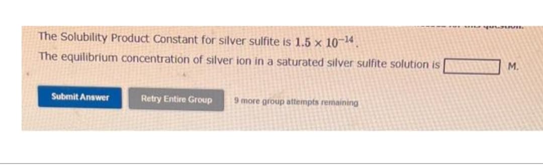 The Solubility Product Constant for silver sulfite is 1.5 x 10-¹4.
The equilibrium concentration of silver ion in a saturated silver sulfite solution is
Submit Answer
Retry Entire Group 9 more group attempts remaining
M.