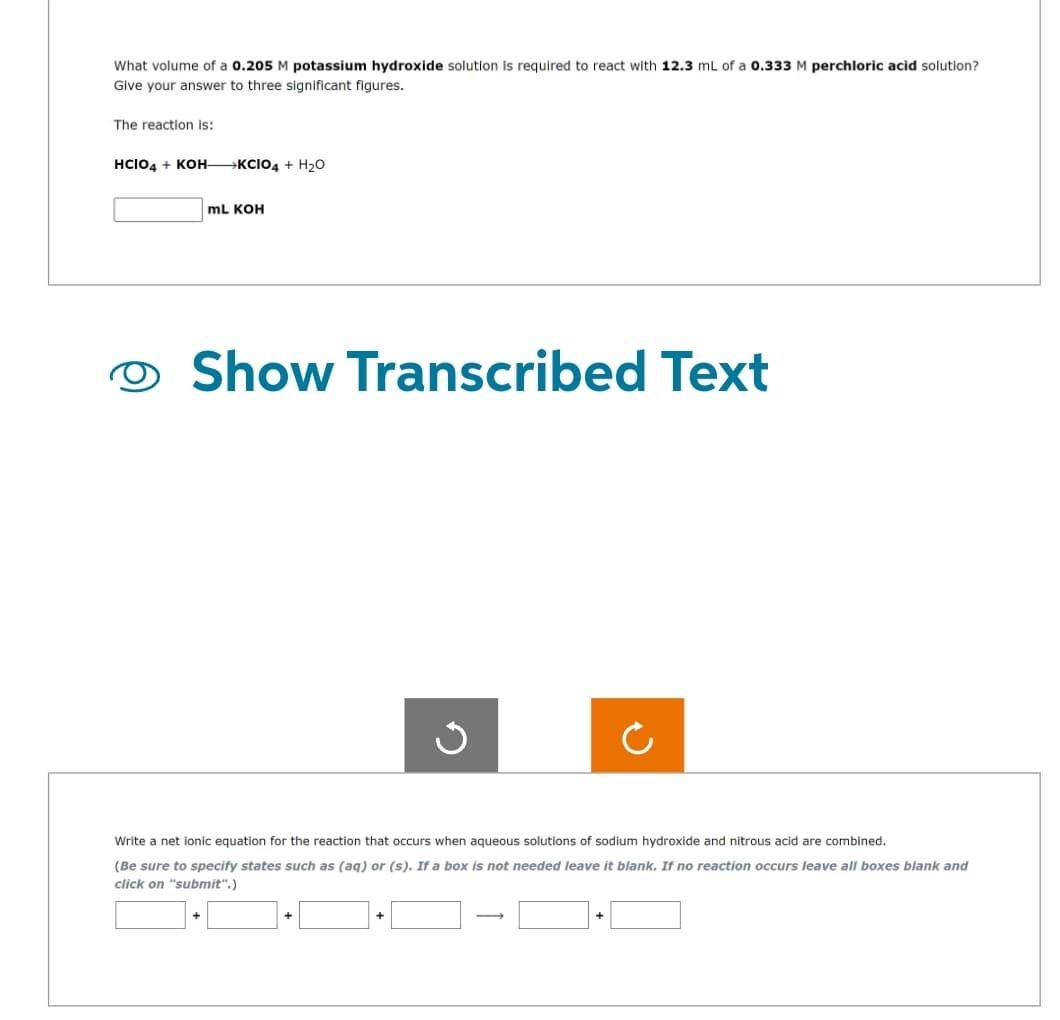 What volume of a 0.205 M potassium hydroxide solution is required to react with 12.3 mL of a 0.333 M perchloric acid solution?
Give your answer to three significant figures.
The reaction is:
HCIO4 + KOH-KCIO4 + H₂O
mL KOH
Show Transcribed Text
Ű
c
Write a net ionic equation for the reaction that occurs when aqueous solutions of sodium hydroxide and nitrous acid are combined.
(Be sure to specify states such as (aq) or (s). If a box is not needed leave it blank. If no reaction occurs leave all boxes blank and
click on "submit".)