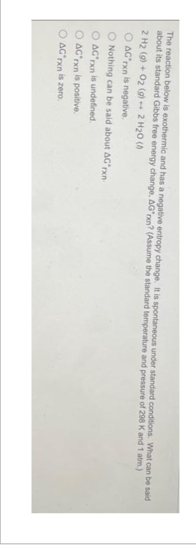 The reaction below is exothermic and has a negative entropy change. It is spontaneous under standard conditions. What can be said
about its standard Gibbs free energy change, AG"rxn? (Assume the standard temperature and pressure of 298 K and 1 atm.)
2 H₂ (g) + O2 (g) → 2 H₂O (0)
O AG'rxn is negative.
Nothing can be said about AG rxn-
AG rxn is undefined.
AG rxn is positive.
AG rxn is zero.