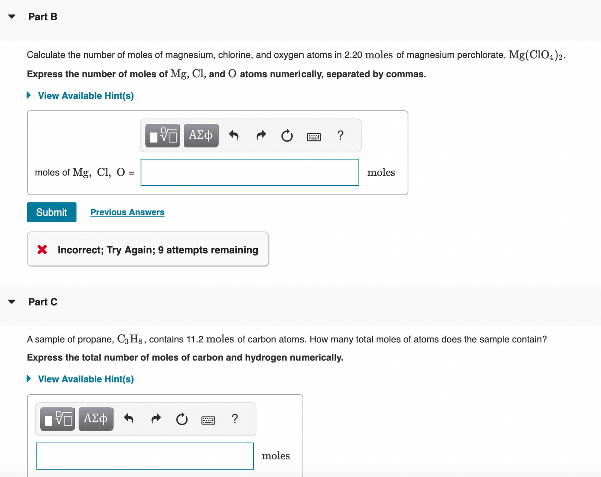 Part B
Calculate the number of moles of magnesium, chlorine, and oxygen atoms in 2.20 moles of magnesium perchlorate, Mg(ClO4)2.
Express the number of moles of Mg, Cl, and O atoms numerically, separated by commas.
► View Available Hint(s)
moles of Mg, Cl, O =
Submit Previous Answers
ΨΠ ΑΣΦ
X Incorrect; Try Again; 9 attempts remaining
Part C
ΓΠ ΑΣΦ
?
X
A sample of propane, C3H8, contains 11.2 moles of carbon atoms. How many total moles of atoms does the sample contain?
Express the total number of moles of carbon and hydrogen numerically.
► View Available Hint(s)
moles
?
moles