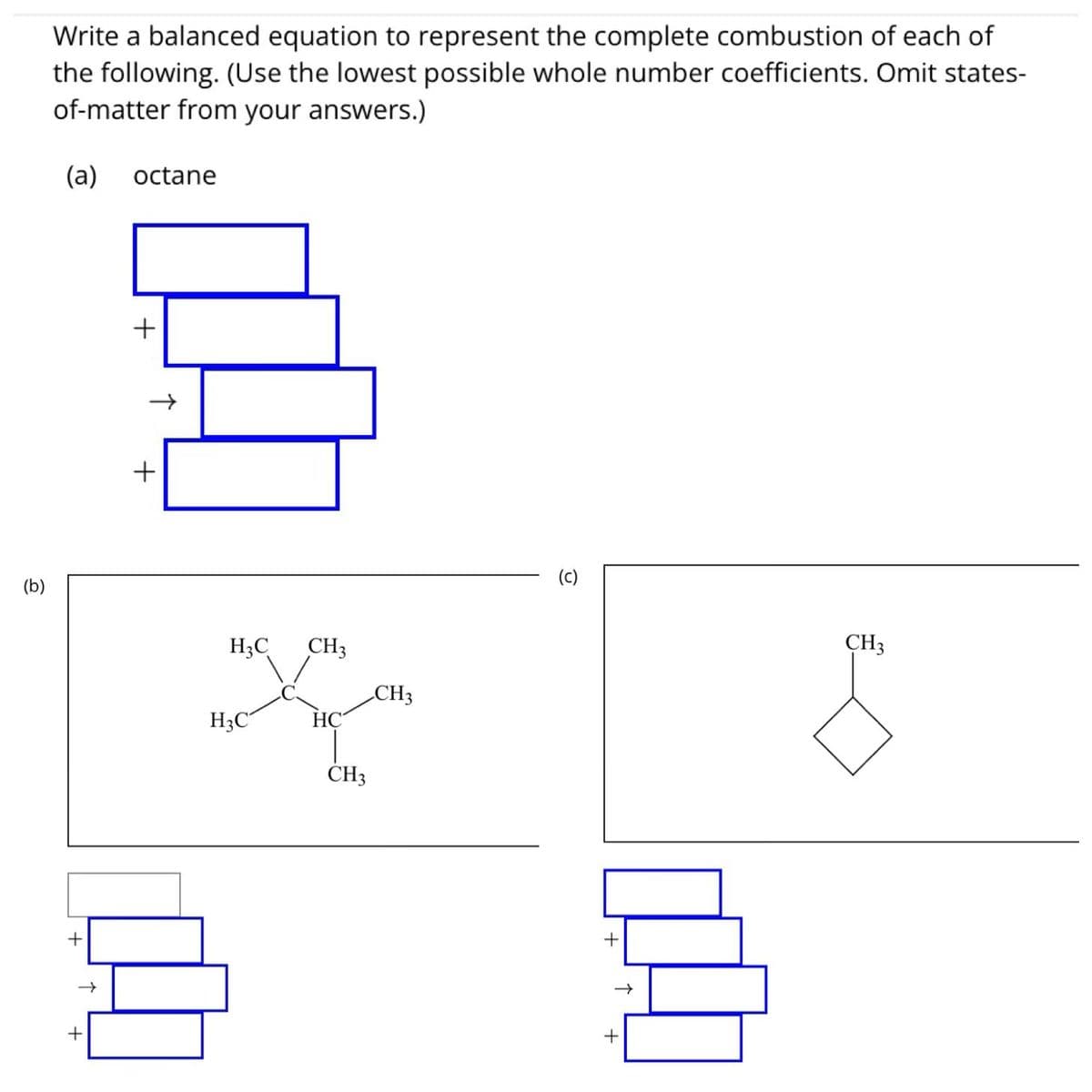 (b)
Write a balanced equation to represent the complete combustion of each of
the following. (Use the lowest possible whole number coefficients. Omit states-
of-matter from your answers.)
(a) octane
+
+
+
+
H3C CH3
H3C
HC
CH3
CH3
(c)
+
+
CH3