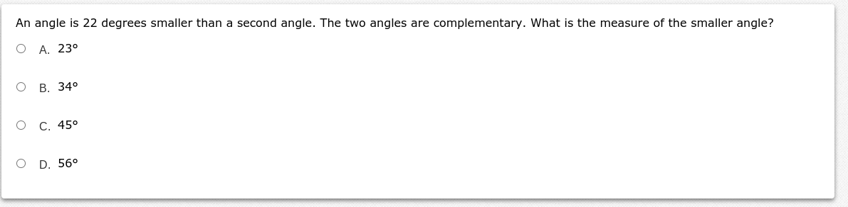 An angle is 22 degrees smaller than a second angle. The two angles are complementary. What is the measure of the smaller angle?
O A. 23°
В. 34°
о с. 45°
O D. 56°
