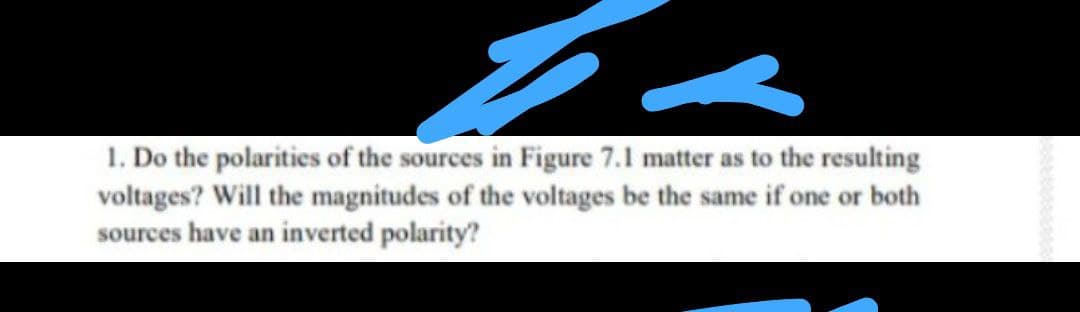 1. Do the polarities of the sources in Figure 7.1 matter as to the resulting
voltages? Will the magnitudes of the voltages be the same if one or both
sources have an inverted polarity?
