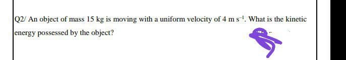 Q2/ An object of mass 15 kg is moving with a uniform velocity of 4 m s-. What is the kinetic
energy possessed by the object?
