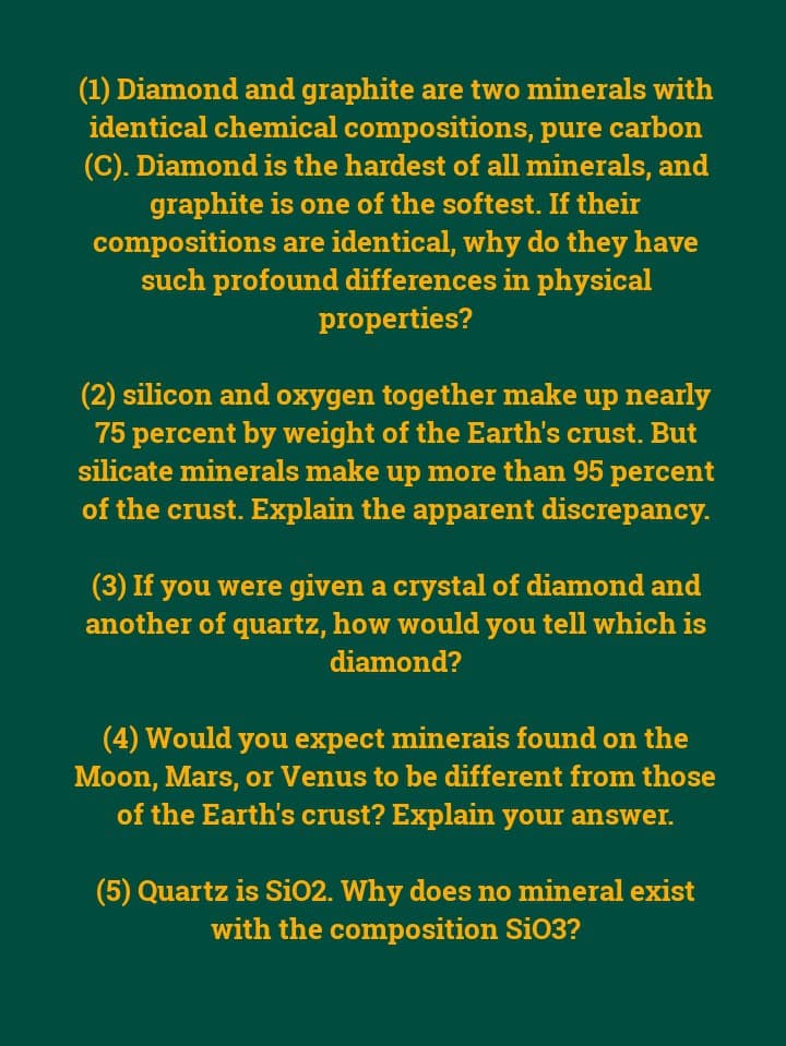 (1) Diamond and graphite are two minerals with
identical chemical compositions, pure carbon
(C). Diamond is the hardest of all minerals, and
graphite is one of the softest. If their
compositions are identical, why do they have
such profound differences in physical
properties?
(2) silicon and oxygen together make up nearly
75 percent by weight of the Earth's crust. But
silicate minerals make up more than 95 percent
of the crust. Explain the apparent discrepancy.
(3) If you were given a crystal of diamond and
another of quartz, how would you tell which is
diamond?
(4) Would you expect minerais found on the
Moon, Mars, or Venus to be different from those
of the Earth's crust? Explain your answer.
(5) Quartz is Si02. Why does no mineral exist
with the composition Si03?
