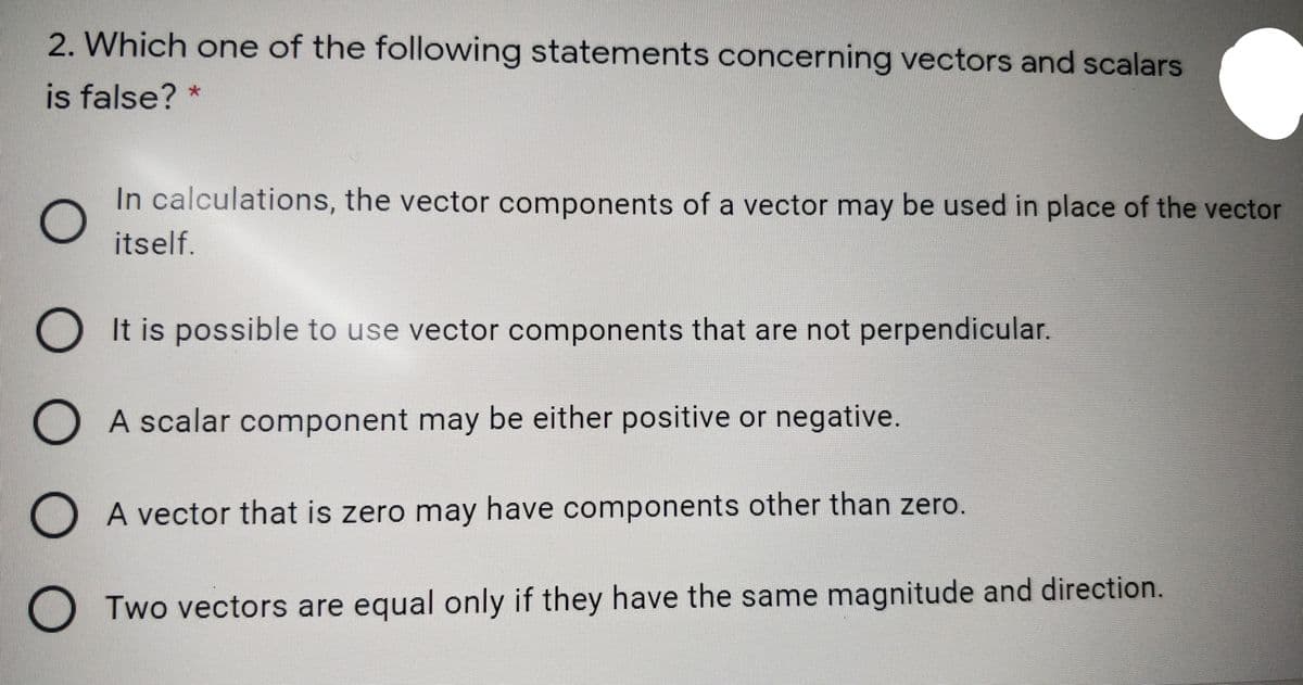 2. Which one of the following statements concerning vectors and scalars
is false? *
In calculations, the vector components of a vector may be used in place of the vector
itself.
O It is possible to use vector components that are not perpendicular.
O A scalar component may be either positive or negative.
A vector that is zero may have components other than zero.
O Two vectors are equal only if they have the same magnitude and direction.
